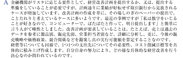 金融機関がリスケに応じる要件として、経営改善計画を提出するか、又は、提出する準備をしていることが必要ですが、計画通りに業績が好転せず取引銀行から見放されるケースが増加しています。改善計画の作成を単に、その場しのぎのペーパーの提出で、ことたれりと考えているケースに多いようです。最近の事例ですが「私は数字をいじることが好きなので、コンピューターで、ばたばたと作って、明日提出します」と簡単に言う人がて唖然としました。改善計画が要求していることは、たとえば、売上は過去のデータを参考に製品別、販売先別、営業担当者別など、詳細に分析し、更に、今後の販売戦略や価格政策、競合関係などを勘案し真の実行可能額を算定することなのです。経費等についても同様で、1つ1つの支出先についてその必要性、コスト削減目標等を具体的に積み上げ作成します。自分自身の努力により、どの様な具体的な経営改善を行う決心なのか問われているのです。