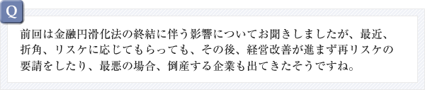 前回は金融円滑化法の終結に伴う影響についてお聞きしましたが、最近、折角、リスケに応じてもらっても、その後、経営改善が進まず再リスケの要請をしたり、最悪の場合、倒産する企業も出てきたそうですね。