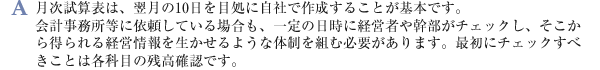 月次試算表は、翌月の10日を目処に自社で作成することが基本です。会計事務所等に依頼している場合も、一定の日時に経営者や幹部がチェックし、そこから得られる経営情報を生かせるような体制を組む必要があります。最初にチェックすべきことは各科目の残高確認です。