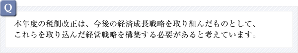 本年度の税制改正は、今後の経済成長戦略を取り組んだものとして、これらを取り込んだ経営戦略を構築する必要があると考えています。