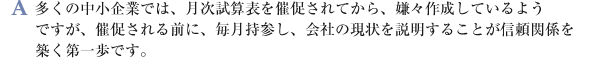 多くの中小企業では、月次試算表を催促されてから、嫌々作成しているようですが、催促される前に、毎月持参し、会社の現状を説明することが信頼関係を築く第一歩です。