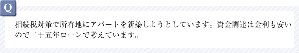 相続税対策で所有地にアパートを新築しようとしています。資金調達は金利も安いので二十五年ローンで考えています。