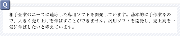 相手企業のニーズに適応した専用ソフトを開発しています。基本的に手作業なので、大きく売り上げを伸ばすことができません。汎用ソフトを開発し、売上高を一気に伸ばしたいと考えています。