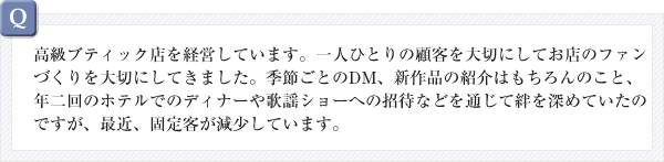 高級ブティック店を経営しています。一人ひとりの顧客を大切にしてお店のファンづくりを大切にしてきました。季節ごとのDM、新作品の紹介はもちろんのこと、年二回のホテルでのディナーや歌謡ショーへの招待などを通じて絆を深めていたのですが、最近、固定客が減少しています。