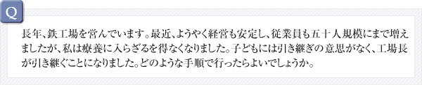 長年、鉄工場を営んでいます。最近、ようやく経営も安定し、従業員も五十人規模にまで増えましたが、私は療養に入らざるを得なくなりました。子どもには引き継ぎの意思がなく、工場長が引き継ぐことになりました。どのような手順で行ったらよいでしょうか。