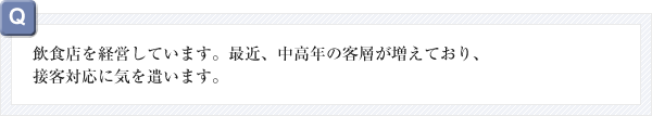 飲食店を経営しています。最近中高年の客層が増えており、接客対応に気を遣います。