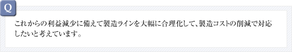 これからの利益減少に備えて製造ラインを大幅に合理化して、製造コストの削減で対応したいと考えています。