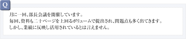 銀行で散々嫌み月に一回、部長会議を開催しています。毎回、資料も二十ページを上回るボリュームで提出され、問題点も多く出てきます。しかし、業績に反映し活用されているとは言えません。を言われながら資金を借り入れたのに一ヵ月も経たないうちに、また資金繰りが苦しくなり困っています。