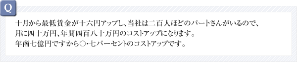 十月から最低賃金が十六円アップし、当社は二百人ほどのパー卜さんがいるので、月に四十万円、年間四百八十万円のコストアップになります。年商七億円ですから〇・七パーセントのコストアップです。