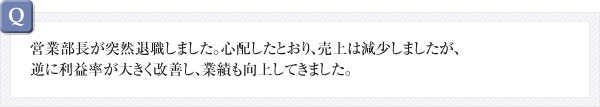 営業部長が突然退職しました。心配したとおり、売上は減少しましたが、逆に利益率が大きく改善し、業績も向上してきました。