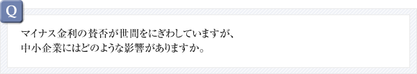 マイナス金利の賛否が世間をにぎわしていますが、中小企業にはどのような影響がありますか。