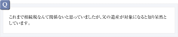 これまで相続税なんて関係ないと思っていましたが、父の遺産が対象になると知り呆然としています。