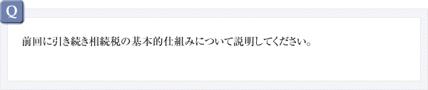 前回に引き続き相続税の基本的仕組みについて説明してください。