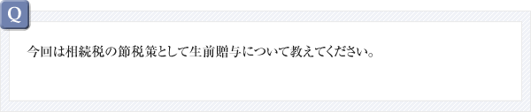 今回は相続税の節税策として生前贈与について教えてください