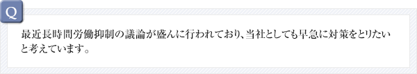 最近長時間労働抑制の議論が盛んに行われており、当社としても早急に対策をとリたいと考えています。