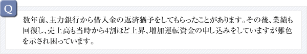 数年前、主力銀行から借入金の返済猶予をしてもらったことがあります。その後、業績も回復し、売上高も当時から4割ほど上昇、増加運転資金の申し込みをしていますが難色を示され困っています。