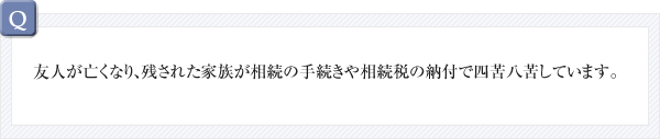 Q：友人が亡くなり、残された家族が相続の手続きや相続税の納付で四苦八苦しています。