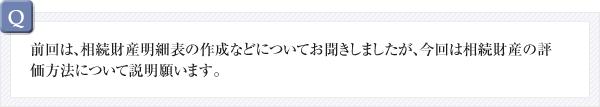 Q：前回は、相続財産明細表の作成などについてお聞きしましたが、今回は相続財産の評価方法について説明願います。