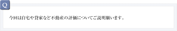 Q：今回は自宅や貸家など不動産の評価についてご説明願います。