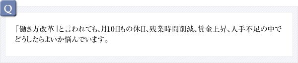 Q.「働き方改革」と言われても、月10日もの休日、残業時間削減、賃金上昇、人手不足の中でどうしたらよいか悩んでいます。