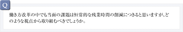 Q.働き方改革の中でも当面の課題は恒常的な残業時間の削減につきると思いますが、どのような視点から取り組むべきでしょうか。